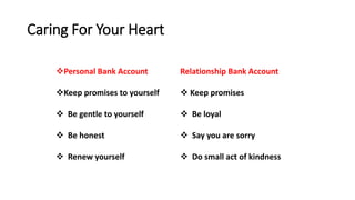 Caring For Your Heart
Relationship Bank Account
 Keep promises
 Be loyal
 Say you are sorry
 Do small act of kindness
Personal Bank Account
Keep promises to yourself
 Be gentle to yourself
 Be honest
 Renew yourself
 