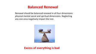 Renewal should be balanced renewal in all four dimensions
physical mental social and spiritual dimensions. Neglecting
any one area negatively impact the rest.
Balanced Renewal
Excess of everything is bad
 