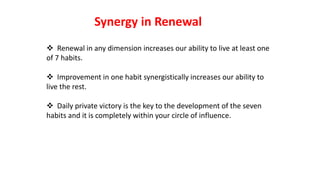  Renewal in any dimension increases our ability to live at least one
of 7 habits.
 Improvement in one habit synergistically increases our ability to
live the rest.
 Daily private victory is the key to the development of the seven
habits and it is completely within your circle of influence.
Synergy in Renewal
 