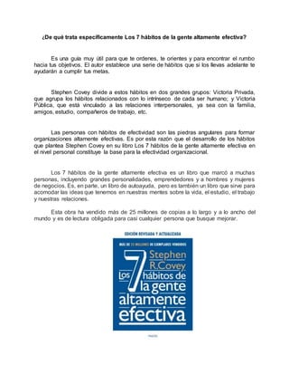 ¿De qué trata específicamente Los 7 hábitos de la gente altamente efectiva?
Es una guía muy útil para que te ordenes, te orientes y para encontrar el rumbo
hacia tus objetivos. El autor establece una serie de hábitos que si los llevas adelante te
ayudarán a cumplir tus metas.
Stephen Covey divide a estos hábitos en dos grandes grupos: Victoria Privada,
que agrupa los hábitos relacionados con lo intrínseco de cada ser humano; y Victoria
Pública, que está vinculado a las relaciones interpersonales, ya sea con la familia,
amigos, estudio, compañeros de trabajo, etc.
Las personas con hábitos de efectividad son las piedras angulares para formar
organizaciones altamente efectivas. Es por esta razón que el desarrollo de los hábitos
que plantea Stephen Covey en su libro Los 7 hábitos de la gente altamente efectiva en
el nivel personal constituye la base para la efectividad organizacional.
Los 7 hábitos de la gente altamente efectiva es un libro que marcó a muchas
personas, incluyendo grandes personalidades, emprendedores y a hombres y mujeres
de negocios. Es, en parte, un libro de autoayuda, pero es también un libro que sirve para
acomodar las ideas que tenemos en nuestras mentes sobre la vida, el estudio, el trabajo
y nuestras relaciones.
Esta obra ha vendido más de 25 millones de copias a lo largo y a lo ancho del
mundo y es de lectura obligada para casi cualquier persona que busque mejorar.
 