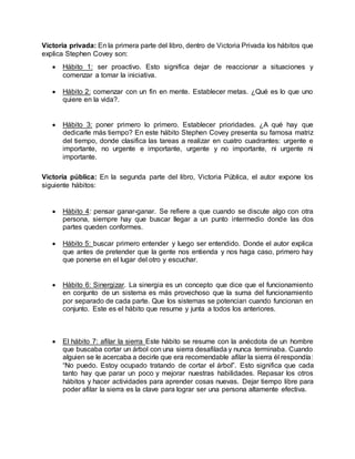 Victoria privada: En la primera parte del libro, dentro de Victoria Privada los hábitos que
explica Stephen Covey son:
 Hábito 1: ser proactivo. Esto significa dejar de reaccionar a situaciones y
comenzar a tomar la iniciativa.
 Hábito 2: comenzar con un fin en mente. Establecer metas. ¿Qué es lo que uno
quiere en la vida?.
 Hábito 3: poner primero lo primero. Establecer prioridades. ¿A qué hay que
dedicarle más tiempo? En este hábito Stephen Covey presenta su famosa matriz
del tiempo, donde clasifica las tareas a realizar en cuatro cuadrantes: urgente e
importante, no urgente e importante, urgente y no importante, ni urgente ni
importante.
Victoria pública: En la segunda parte del libro, Victoria Pública, el autor expone los
siguiente hábitos:
 Hábito 4: pensar ganar-ganar. Se refiere a que cuando se discute algo con otra
persona, siempre hay que buscar llegar a un punto intermedio donde las dos
partes queden conformes.
 Hábito 5: buscar primero entender y luego ser entendido. Donde el autor explica
que antes de pretender que la gente nos entienda y nos haga caso, primero hay
que ponerse en el lugar del otro y escuchar.
 Hábito 6: Sinergizar. La sinergia es un concepto que dice que el funcionamiento
en conjunto de un sistema es más provechoso que la suma del funcionamiento
por separado de cada parte. Que los sistemas se potencian cuando funcionan en
conjunto. Este es el hábito que resume y junta a todos los anteriores.
 El hábito 7: afilar la sierra Este hábito se resume con la anécdota de un hombre
que buscaba cortar un árbol con una sierra desafilada y nunca terminaba. Cuando
alguien se le acercaba a decirle que era recomendable afilar la sierra él respondía:
“No puedo. Estoy ocupado tratando de cortar el árbol”. Esto significa que cada
tanto hay que parar un poco y mejorar nuestras habilidades. Repasar los otros
hábitos y hacer actividades para aprender cosas nuevas. Dejar tiempo libre para
poder afilar la sierra es la clave para lograr ser una persona altamente efectiva.
 