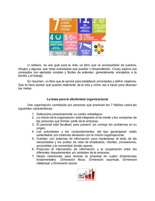 En síntesis, es una guía para la vida, un libro que va acompañado de cuadros,
dibujos y algunas que otras actividades que puedes ir desarrollando. Covey explica sus
conceptos con ejemplos simples y fáciles de entender, generalmente vinculados a la
familia y el trabajo.
En resumen, un libro que te servirá para establecer prioridades y definir objetivos.
Que te hace pensar qué quieres realmente de la vida y cómo vas a hacer para alcanzar
tus metas.
La base para la efectividad organizacional
Una organización constituida por personas que practican los 7 hábitos cobra las
siguientes características:
1. Selecciona proactivamente su rumbo estratégico.
2. La misión de la organización está integrada en la mente y los corazones de
las personas que forman parte de la empresa.
3. El personal está facultado para prevenir y/o corregir los problemas en su
origen.
4. Las actividades y los comportamientos del tipo ganar/ganar están
sustentados por sistemas alineados con la misión organizacional.
5. Cuentan con sistemas de información para mantenerse al tanto de las
necesidades y los puntos de vista de empleados, clientes, proveedores,
accionistas y la comunidad donde operan.
6. Propician el intercambio de información y la cooperación entre los
diferentes departamentos y/o unidades de la empresa.
7. Hacen inversiones para renovar la empresa en cuatro dimensiones
fundamentales: Dimensión física, Dimensión espiritual, Dimensión
intelectual y Dimensión social.
 
