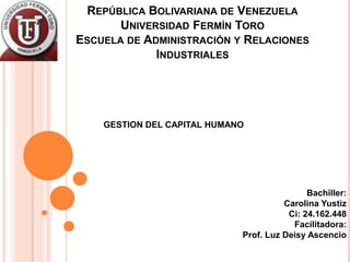 REPÚBLICA BOLIVARIANA DE VENEZUELA
UNIVERSIDAD FERMÍN TORO
ESCUELA DE ADMINISTRACIÓN Y RELACIONES
INDUSTRIALES
GESTION DEL CAPITAL HUMANO
Bachiller:
Carolina Yustiz
Ci: 24.162.448
Facilitadora:
Prof. Luz Deisy Ascencio
 