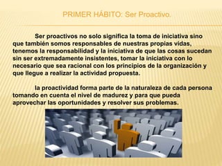 PRIMER HÁBITO: Ser Proactivo.
Ser proactivos no solo significa la toma de iniciativa sino
que también somos responsables de nuestras propias vidas,
tenemos la responsabilidad y la iniciativa de que las cosas sucedan
sin ser extremadamente insistentes, tomar la iniciativa con lo
necesario que sea racional con los principios de la organización y
que llegue a realizar la actividad propuesta.
la proactividad forma parte de la naturaleza de cada persona
tomando en cuenta el nivel de madurez y para que pueda
aprovechar las oportunidades y resolver sus problemas.
 