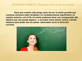 SEGUNDO HÁBITO: Empezar con un fin en mente.
Hace que nuestra vida tenga razón de ser, la visión permite que
nuestras acciones estén dirigidas a lo verdaderamente significativo en
nuestro entorno, con el fin en mente podemos tener una comprensión del
destino que nos puede deparar, y así saber hacia dónde vamos y dónde
estamos para poder dar los pasos adecuados hacia la dirección
correcta.
 