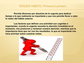 TERCER HÁBITO: Primero lo primero.
Permite librarnos por absoluto de lo urgente para dedicar
tiempo a lo que realmente es importante y que nos permite llevar a cabo
la visión del hábito anterior.
Los factores que definen una actividad son urgentes e
importantes, cuando lo urgente necesita la atención inmediata en el
momento, nos presionan y reclaman nuestra atención, mientras que la
importancia tiene que ver con los resultados, lo que es importante nos
hace priorizar sobre nuestras metas.
 