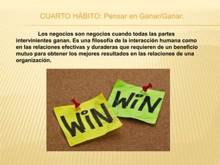CUARTO HÁBITO: Pensar en Ganar/Ganar.
Los negocios son negocios cuando todas las partes
intervinientes ganan. Es una filosofía de la interacción humana como
en las relaciones efectivas y duraderas que requieren de un beneficio
mutuo para obtener los mejores resultados en las relaciones de una
organización.
 