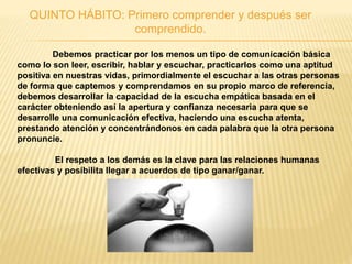 QUINTO HÁBITO: Primero comprender y después ser
comprendido.
Debemos practicar por los menos un tipo de comunicación básica
como lo son leer, escribir, hablar y escuchar, practicarlos como una aptitud
positiva en nuestras vidas, primordialmente el escuchar a las otras personas
de forma que captemos y comprendamos en su propio marco de referencia,
debemos desarrollar la capacidad de la escucha empática basada en el
carácter obteniendo así la apertura y confianza necesaria para que se
desarrolle una comunicación efectiva, haciendo una escucha atenta,
prestando atención y concentrándonos en cada palabra que la otra persona
pronuncie.
El respeto a los demás es la clave para las relaciones humanas
efectivas y posibilita llegar a acuerdos de tipo ganar/ganar.
 