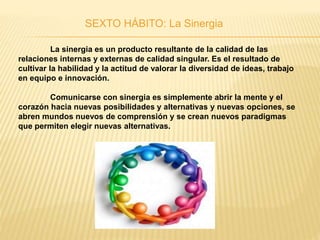 SEXTO HÁBITO: La Sinergia
La sinergia es un producto resultante de la calidad de las
relaciones internas y externas de calidad singular. Es el resultado de
cultivar la habilidad y la actitud de valorar la diversidad de ideas, trabajo
en equipo e innovación.
Comunicarse con sinergia es simplemente abrir la mente y el
corazón hacia nuevas posibilidades y alternativas y nuevas opciones, se
abren mundos nuevos de comprensión y se crean nuevos paradigmas
que permiten elegir nuevas alternativas.
 