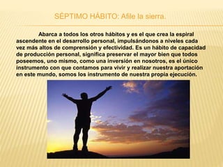 SÉPTIMO HÁBITO: Afile la sierra.
Abarca a todos los otros hábitos y es el que crea la espiral
ascendente en el desarrollo personal, impulsándonos a niveles cada
vez más altos de comprensión y efectividad. Es un hábito de capacidad
de producción personal, significa preservar el mayor bien que todos
poseemos, uno mismo, como una inversión en nosotros, es el único
instrumento con que contamos para vivir y realizar nuestra aportación
en este mundo, somos los instrumento de nuestra propia ejecución.
 
