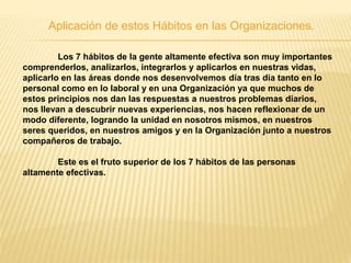 Aplicación de estos Hábitos en las Organizaciones.
Los 7 hábitos de la gente altamente efectiva son muy importantes
comprenderlos, analizarlos, integrarlos y aplicarlos en nuestras vidas,
aplicarlo en las áreas donde nos desenvolvemos día tras día tanto en lo
personal como en lo laboral y en una Organización ya que muchos de
estos principios nos dan las respuestas a nuestros problemas diarios,
nos llevan a descubrir nuevas experiencias, nos hacen reflexionar de un
modo diferente, logrando la unidad en nosotros mismos, en nuestros
seres queridos, en nuestros amigos y en la Organización junto a nuestros
compañeros de trabajo.
Este es el fruto superior de los 7 hábitos de las personas
altamente efectivas.
 