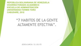 REPÚBLICA BOLIVARIANA DE VENEZUELA
VICERRECTORADO ACADÉMICO
ESCUELA DE ADMINISTRACIÓN
UNIVERSIDAD FERMIN TORO
CABUDARE, 2016
JESSICA GARCIA / 21,129,172
“7 HABITOS DE LA GENTE
ALTAMENTE EFECTIVA”.
 