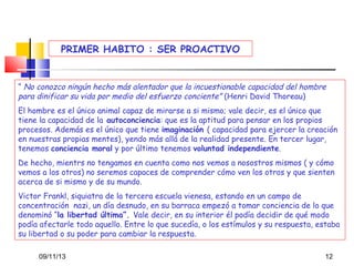 PRIMER HABITO : SER PROACTIVO

“ No conozco ningún hecho más alentador que la incuestionable capacidad del hombre
para dinificar su vida por medio del esfuerzo conciente” (Henri David Thoreau)
El hombre es el único animal capaz de mirarse a si mismo; vale decir, es el único que
tiene la capacidad de la autoconciencia: que es la aptitud para pensar en los propios
procesos. Además es el único que tiene imaginación ( capacidad para ejercer la creación
en nuestras propias mentes), yendo más allá de la realidad presente. En tercer lugar,
tenemos conciencia moral y por último tenemos voluntad independiente.
De hecho, mientrs no tengamos en cuenta como nos vemos a nosostros mismos ( y cómo
vemos a los otros) no seremos capaces de comprender cómo ven los otros y que sienten
acerca de si mismo y de su mundo.
Victor Frankl, siquiatra de la tercera escuela vienesa, estando en un campo de
concentración nazi, un día desnudo, en su barraca empezó a tomar conciencia de lo que
denominó “la libertad última”. Vale decir, en su interior él podía decidir de qué modo
podía afectarle todo aquello. Entre lo que sucedía, o los estímulos y su respuesta, estaba
su libertad o su poder para cambiar la respuesta.
09/11/13

12

 