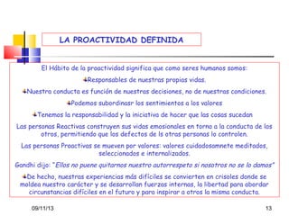LA PROACTIVIDAD DEFINIDA
El Hábito de la proactividad significa que como seres humanos somos:
Responsables de nuestras propias vidas.
Nuestra conducta es función de nuestras decisiones, no de nuestras condiciones.
Podemos subordinasr los sentimientos a los valores
Tenemos la responsabilidad y la iniciativa de hacer que las cosas sucedan
Las personas Reactivas construyen sus vidas emosionales en torno a la conducta de los
otros, permitiendo que los defectos de ls otras personas lo controlen.
Las personas Proactivas se mueven por valores: valores cuidadosamnete meditados,
seleccionados e internalizados.
Gandhi dijo: “Ellos no puene quitarnos nuestro autorrespeto si nosotros no se lo damos”
De hecho, nuestras experiencias más difíciles se convierten en crisoles donde se
moldea nuestro carácter y se desarrollan fuerzas internas, la libertad para abordar
circunstancias difíciles en el futuro y para inspirar a otros la misma conducta.
09/11/13

13

 