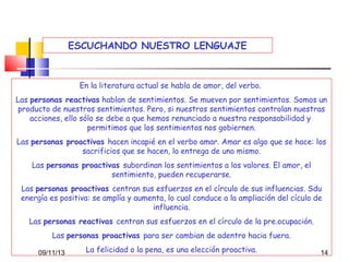 ESCUCHANDO NUESTRO LENGUAJE

En la literatura actual se habla de amor, del verbo.
Las personas reactivas hablan de sentimientos. Se mueven por sentimientos. Somos un
producto de nuestros sentimientos. Pero, si nuestros sentimientos controlan nuestras
acciones, ello sólo se debe a que hemos renunciado a nuestra responsabilidad y
permitimos que los sentimientos nos gobiernen.
Las personas proactivas hacen incapié en el verbo amar. Amar es algo que se hace: los
sacrificios que se hacen, la entrega de uno mismo.
Las personas proactivas subordinan los sentimientos a los valores. El amor, el
sentimiento, pueden recuperarse.
Las personas proactivas centran sus esfuerzos en el círculo de sus influencias. Sdu
energía es positiva: se amplía y aumenta, lo cual conduce a la ampliación del cículo de
influencia.
Las personas reactivas centran sus esfuerzos en el círculo de la pre.ocupación.
Las personas proactivas para ser cambian de adentro hacia fuera.
09/11/13

La felicidad o la pena, es una elección proactiva.

14

 
