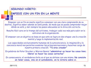 SEGUNDO HÁBITO:
EMPIECE CON UN FIN EN LA MENTE
Empezar con un fin en mente significa comenzar con una clara comprensión de su
destino, Significa saber adonde se está yendo, de modo que se pueda comprender mejor
dónde se está, y dar siempre los pasos adecuados en la dirección correcta.
Resulta fácil care en la trampa del actiivsmo, trabajar cada vez más para subir en la
estrutura de la organización.
El empezar con un objetivo se basa en que este se logra en dos etapas: una la creación
mental y luego la implementación real.
Las capacidades exclusivamente humanas de la autoconciencia, la imaginación y la
conciencia moral nos permiten examinar las primerascreaciones y hacernos cargo de
nuestra primera creación. “Tú eres creador”
En palabras de Peter Drucker y Warren Bennis “administrar es hacer las cosas bien;
liderar es hacer las cosas correctas”
En consecuencia, el verdaderoa éxito es el que se obtiene con uno mismo. No consiste
en tener cosas, sino en el autodominio, en la victoria sobre si.
09/11/13

15

 