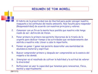 RESUMEN DE TOM MORELL

1.

El hábito de la proactividad nos da libertad para poder escoger nuestra
respuesta a los estímulos del medio ambiente. Nos faculta para responder
(Responsabilidad) de acuerdo con nuestros principios y valores.

2.

Comenzar con un fin en la mente hace posible que nuestra vida tenga
razón de ser: definición de Vision.

3.

Poner primero lo primero nos permite liberarnos de la tiranía de lo
urgente para dedicar tiempo a las actividades que verdaderamente dan
sentido a nuestra vida. Llevar a cabo lo importante.

4.

Pensar en ganar / ganar nos permite desarrollar una mentalidad de
abundancia material y espiritual.

5.

Buscar comprender primero y después ser comprendido es la esencia del
respeto a los demás.

6.

Sinergizar es el resultado de cultivar la habilidad y la actitud de valorar
la diversidad

7.

Reflexionar es usar la capacidad que tenemos para renovarnos, física,
mental y espiritualmente

09/11/13

2

 