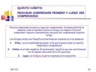 QUINTO HÁBITO:
PROCURAR COMPRENDER PRIMERO Y LUEGO SER
COMPRENDIDO

Procure comprender primero y luego ser comprendido. Ya hemos definido la
madurez como el equilibrio entre el coraje y el respeto. Procurar
comprender requiere consideración; procurar ser comprendido requiere
coraje.
Los Griegos tenían una filosofía extraordinarias resumida en tres palabras:
1.
2.

Ethos : es la credibilidad personal, la fe que la gente tiene en nuestra
integridad y competencia.
Pathos es el lado empático. El sentimiento. Significa que uno está alineado
con el impulso emocional de la otra persona.
3.

09/11/13

Logos: es la lógica, la parte razonada de la exposición

24

 