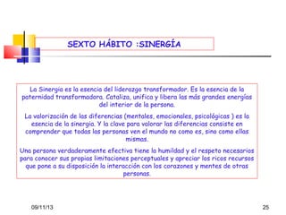 SEXTO HÁBITO :SINERGÍA

La Sinergia es la esencia del liderazgo transformador. Es la esencia de la
paternidad transformadora. Cataliza, unifica y libera las más grandes energías
del interior de la persona.
La valorización de las diferencias (mentales, emocionales, psicológicas ) es la
esencia de la sinergia. Y la clave para valorar las diferencias consiste en
comprender que todas las personas ven el mundo no como es, sino como ellas
mismas.
Una persona verdaderamente efectiva tiene la humildad y el respeto necesarios
para conocer sus propias limitaciones perceptuales y apreciar los ricos recursos
que pone a su disposición la interacción con los corazones y mentes de otras
personas.

09/11/13

25

 