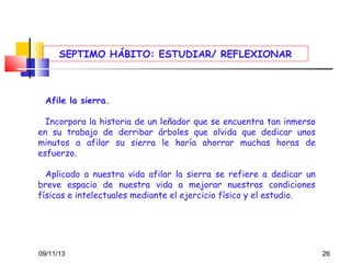SEPTIMO HÁBITO: ESTUDIAR/ REFLEXIONAR

Afile la sierra.
 
Incorpora la historia de un leñador que se encuentra tan inmerso
en su trabajo de derribar árboles que olvida que dedicar unos
minutos a afilar su sierra le haría ahorrar muchas horas de
esfuerzo.
Aplicado a nuestra vida afilar la sierra se refiere a dedicar un
breve espacio de nuestra vida a mejorar nuestras condiciones
físicas e intelectuales mediante el ejercicio físico y el estudio.

09/11/13

26

 