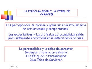 LA PERSONALIDAD Y LA ETICA DE
CARACTER

Las percepciones se forman y gobiernan nuestra manera
de ver las cosas y comportarnos.
Las expectativas y las profesías autocumplidas están
profundamente enraizadas en nuestras percepciones.
La personalidad y la ética de carácter.
Debemos diferenciar entre la:
1.La Ética de la Personalidad.
2.La Ética de Carácter.
09/11/13

5

 