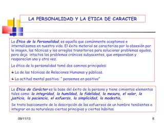 LA PERSONALIDAD Y LA ETICA DE CARACTER

La Etica de la Personalidad, es aquella que comúnmente aceptamos e
internalizamos en nuestra vida. El éxito material se caracteriza por la obsesión por
la imagen, las técnicas y los arreglos transitorios para solucionar problemas agudos,
pero deja intactos los problemas crónicos subyacentes, que empeoraban y
reaparecían una y otra vez.
La ética de la personalidad tomó dos caminos principales:
La de las técnicas de Relaciones Humanas y públicas.
La actitud mental positiva: “ pensemos en positivo”
La Etica de Carácter es la base del éxito de la persona y tiene cimientos elementos
tales como: la integridad, la humildad, la fidelidad, la mesura, el valor, la
justicia, la paciencia, el esfuerzo, la simplicidad, la modestia.
Se trata basicamente de la descripción de los esfuerzos de un hombre tendientes a
integrar en su naturaleza ciertos principios y ciertos hábitos
09/11/13

6

 