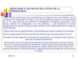 ERICH FROM Y LOS FRUTOS DE LA ÉTICA DE LA
PERSONALIDAD
“Hoy en día nos encontramos con un individuo que se comporta como una autómata, que no
se conoce ni se comprende a si mismo, y a la única persona que conoce es a la que supone
que es él, cuya verborrea sin sentido ha reemplazado al lenguaje comunicativo, cuya
sonrisa sintética ha reemplazado a la risa auténtica, y cuya sensación de oscura
desesperación ha ocupado el lugar del dolor auténtico. Dos cosas pueden decirse respecto
a este individuo:
1.Padece carencias de espontaneidad e individualidad que pueden considerarse incurables.
2.El no es esencialmente distinto del resto de nosotros que caminamos sobre la tierra”.
En toda la vida las etapas de crecimiento son secuenciales y es imposible violar, ignorar o
abreviar el proceso de desarrollo.
Es frecuente ver en el mundo de las empresas las consecuencias de tratar de intentar
abreviar este proceso natural de crecimiento, cuando los ejecutivos pretenden comprar
una nueva cultura organizacional, productiva, calidad, moral y servicios al cliente, con
discursos enérgicos o continuas fusiones o adquisiciones de otras empresas. No va por ahí
el camino.
09/11/13

8

 