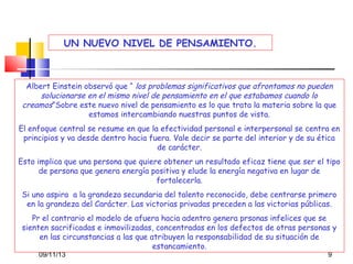 UN NUEVO NIVEL DE PENSAMIENTO.

Albert Einstein observó que “ los problemas significativos que afrontamos no pueden
solucionarse en el mismo nivel de pensamiento en el que estabamos cuando lo
creamos”Sobre este nuevo nivel de pensamiento es lo que trata la materia sobre la que
estamos intercambiando nuestras puntos de vista.
El enfoque central se resume en que la efectividad personal e interpersonal se centra en
principios y va desde dentro hacia fuera. Vale decir se parte del interior y de su ética
de carácter.
Esto implica que una persona que quiere obtener un resultado eficaz tiene que ser el tipo
de persona que genera energía positiva y elude la energía negativa en lugar de
fortalecerla.
Si uno aspira a la grandeza secundaria del talento reconocido, debe centrarse primero
en la grandeza del Carácter. Las victorias privadas preceden a las victorias públicas.
Pr el contrario el modelo de afuera hacia adentro genera prsonas infelices que se
sienten sacrificadas e inmovilizadas, concentradas en los defectos de otras personas y
en las circunstancias a las que atribuyen la responsabilidad de su situación de
estancamiento.
09/11/13

9

 