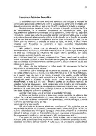 10
Importância Primária e Secundária
A experiência que tive com meu filho somou-se aos estudos a respeito da
percepção e pesquisas na literatura sobre o sucesso para gerar uma revelação, um
daqueles momentos na vida em que se diz Ah-ah! - e subitamente tudo se encaixa.
Repentinamente, tornei-me capaz de perceber o impacto poderoso da Ética
da Personalidade, e a entender claramente as discrepâncias sutis, que
freqüentemente passam despercebidas a nível consciente, entre o que eu sabia ser
verdadeiro - coisas que eu havia aprendido quando criança há muitos anos, e outras
profundamente enraizadas na minha própria noção de valor - e a filosofia apressada
que me cercava no dia-a-dia. Compreendi, em um nível mais profundo, por que as
coisas que eu ensinava a pessoas de todos os tipos, há anos, e sabia serem
eficazes, com freqüência se opunham a estes conceitos popularizados
recentemente.
Não pretendo afirmar que os elementos da Ética da Personalidade -
amadurecimento do indivíduo, treinamento em técnicas de comunicação e educação
na área das estratégias da influência não sejam fatores benéficos, por vezes
essenciais ao sucesso. Acredito que sejam.
Mas constituem traços secundários, e não primários. Talvez, acostumados a utilizar
o dom humano de construir a partir dos alicerces das gerações anteriores, tenhamos
nos concentrado inadvertidamente na construção em si, esquecendo um pouco das
bases que a sustentam.
Ou, talvez, de tão habituados a colher onde não semeamos, tenhamos
esquecido da necessidade de semear.
Se eu tentar usar a estratégia de influenciar as pessoas, ou táticas que levem
os outros a fazer aquilo que quero, ou a trabalhar melhor ou a ter mais motivação,
ou a gostar mais de mim e de todos, enquanto meu caráter revela defeitos
profundos, e está marcado pela ambigüidade e falta de sinceridade, então não
conseguirei obter o sucesso a longo prazo. Minha ambigüidade vai gerar
desconfiança, e tudo que eu fizer - mesmo usando as chamadas técnicas de
relações humanas adequadas - será considerado uma tentativa de manipulação.
Simplesmente não faz diferença a qualidade da retórica empregada, nem mesmo a
existência de boas intenções. Se a confiança é pouca, ou inexistente, não se forma
uma base sólida para o sucesso duradouro.
A única coisa que dá vida à técnica é a qualidade intrínseca.
A ênfase na técnica lembra o aluno que estuda somente na véspera das
provas. Ele pode até passar de ano, e com um pouco de sorte conseguir boas notas,
mas, como não se dedica diariamente ao aprendizado, nunca consegue dominar
realmente as matérias e torna-se inca-
paz de aprimorar seu espírito.
Dá para imaginar a mesma atitude em uma fazenda? Um agricultor que se
esquecesse de plantar na primavera, passasse o verão inteiro de folga e depois, no
outono, trabalhasse feito louco para conseguir uma safra? A fazenda é um sistema
natural. O esforço precisa ser feito diariamente, com respeito ao processo produtivo.
As pessoas sempre colhem o que semearam. Não existe nenhum atalho.
Este princípio também é válido, em última análise, para o comportamento
humano, para as relações entre as pessoas. Estas são também sistemas naturais,
baseadas no binômio semear / colher. A curto prazo, em um sistema social artificial
 