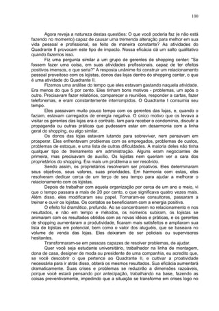 100
Agora reveja a natureza destas questões: O que você poderia faz (e não está
fazendo no momento) capaz de causar uma tremenda alteração para melhor em sua
vida pessoal e profissional, se feito de maneira constante? As atividades do
Quadrante II provocam este tipo de impacto. Nossa eficácia dá um salto qualitativo
quando fazemos isso.
Fiz uma pergunta similar a um grupo de gerentes de shopping center: "Se
fossem fazer uma coisa, em suas atividades profissionais, capaz de ter efeitos
positivos imensos, o que seria?" A resposta unânime foi construir um relacionamento
pessoal proveitoso com os lojistas, donos das lojas dentro do shopping center, o que
é uma atividade do Quadrante II.
Fizemos uma análise do tempo que eles estavam gastando naquela atividade.
Era menos do que 5 por cento. Eles tinham bons motivos - problemas, um após o
outro. Precisavam fazer relatórios, comparecer a reuniões, responder a cartas, fazer
telefonemas, e eram constantemente interrompidos. O Quadrante I consumia seu
tempo.
Eles passavam muito pouco tempo com os gerentes das lojas, e, quando o
faziam, estavam carregados de energia negativa. O único motivo que os levava a
visitar os gerentes das lojas era o contrato. Iam para receber o condomínio, discutir a
propaganda ou outras práticas que pudessem estar em desarmonia com a linha
geral do shopping, ou algo similar.
Os donos das lojas estavam lutando para sobreviver, nem pensavam em
prosperar. Eles enfrentavam problemas com os empregados, problemas de custos,
problemas de estoque, e uma lista de outras dificuldades. A maioria deles não tinha
qualquer tipo de treinamento em administração. Alguns eram negociantes de
primeira, mas precisavam de auxílio. Os lojistas nem queriam ver a cara dos
proprietários do shopping. Era mais um problema a ser resolvido.
Sendo assim, os proprietários resolveram ser proativos. Eles determinaram
seus objetivos, seus valores, suas prioridades. Em harmonia com estas, eles
resolveram dedicar cerca de um terço de seu tempo para ajudar a melhorar o
relacionamento com os lojistas.
Depois de trabalhar com aquela organização por cerca de um ano e meio, vi
que o tempo passara a mais de 20 por cento, o que significava quatro vezes mais.
Além disso, eles modificaram seu papel. Tornaram-se consultores, passaram a
treinar e ouvir os lojistas. Os contatos se beneficiaram com a energia positiva.
O efeito foi dramático, profundo. Ao se concentrarem no relacionamento e nos
resultados, e não em tempo e métodos, os números subiram, os lojistas se
animaram com os resultados obtidos com as novas idéias e práticas, e os gerentes
de shopping aumentaram a produtividade, ficaram mais satisfeitos e ampliaram sua
lista de lojistas em potencial, bem como o valor dos aluguéis, que se baseava no
volume de venda das lojas. Eles deixaram de ser policiais ou supervisores
hesitantes.
Transformaram-se em pessoas capazes de resolver problemas, de ajudar.
Quer você seja estudante universitário, trabalhador na linha de montagem,
dona de casa, designer de moda ou presidente de uma companhia, eu acredito que,
se você descobrir o que pertence ao Quadrante II, e cultivar a proatividade
necessária para ir atrás disso, obterá os mesmos resultados. Sua eficácia aumentará
dramaticamente. Suas crises e problemas se reduzirão a dimensões razoáveis,
porque você estará pensando por antecipação, trabalhando na base, fazendo as
coisas preventivamente, impedindo que a situação se transforme em crises logo no
 