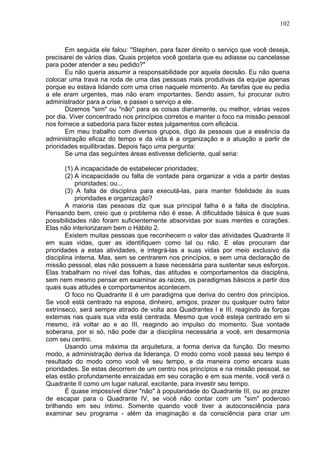 102
Em seguida ele falou: "Stephen, para fazer direito o serviço que você deseja,
precisarei de vários dias. Quais projetos você gostaria que eu adiasse ou cancelasse
para poder atender a seu pedido?"
Eu não queria assumir a responsabilidade por aquela decisão. Eu não queria
colocar uma trava na roda de uma das pessoas mais produtivas da equipe apenas
porque eu estava lidando com uma crise naquele momento. As tarefas que eu pedia
a ele eram urgentes, mas não eram importantes. Sendo assim, fui procurar outro
administrador para a crise, e passei o serviço a ele.
Dizemos "sim" ou "não" para as coisas diariamente, ou melhor, várias vezes
por dia. Viver concentrado nos princípios corretos e manter o foco na missão pessoal
nos fornece a sabedoria para fazer estes julgamentos com eficácia.
Em meu trabalho com diversos grupos, digo às pessoas que a essência da
administração eficaz do tempo e da vida é a organização e a atuação a partir de
prioridades equilibradas. Depois faço uma pergunta:
Se uma das seguintes áreas estivesse deficiente, qual seria:
(1) A incapacidade de estabelecer prioridades;
(2) A incapacidade ou falta de vontade para organizar a vida a partir destas
prioridades; ou...
(3) A falta de disciplina para executá-las, para manter fidelidade às suas
prioridades e organização?
A maioria das pessoas diz que sua principal falha é a falta de disciplina.
Pensando bem, creio que o problema não é esse. A dificuldade básica é que suas
possibilidades não foram suficientemente absorvidas por suas mentes e corações.
Elas não interiorizaram bem o Hábito 2.
Existem muitas pessoas que reconhecem o valor das atividades Quadrante II
em suas vidas, quer as identifiquem como tal ou não. E elas procuram dar
prioridades a estas atividades, e integrá-las a suas vidas por meio exclusivo da
disciplina interna. Mas, sem se centrarem nos princípios, e sem uma declaração de
missão pessoal, elas não possuem a base necessária para sustentar seus esforços.
Elas trabalham no nível das folhas, das atitudes e comportamentos da disciplina,
sem nem mesmo pensar em examinar as raízes, os paradigmas básicos a partir dos
quais suas atitudes e comportamentos acontecem.
O foco no Quadrante II é um paradigma que deriva do centro dos princípios.
Se você está centrado na esposa, dinheiro, amigos, prazer ou qualquer outro fator
extrínseco, será sempre atirado de volta aos Quadrantes I e III, reagindo às forças
externas nas quais sua vida está centrada. Mesmo que você esteja centrado em si
mesmo, irá voltar ao e ao III, reagindo ao impulso do momento. Sua vontade
soberana, por si só, não pode dar a disciplina necessária a você, em desarmonia
com seu centro.
Usando uma máxima da arquitetura, a forma deriva da função. Do mesmo
modo, a administração deriva da liderança. O modo como você passa seu tempo é
resultado do modo como você vê seu tempo, e da maneira como encara suas
prioridades. Se estas decorrem de um centro nos princípios e na missão pessoal, se
elas estão profundamente enraizadas em seu coração e em sua mente, você verá o
Quadrante II como um lugar natural, excitante, para investir seu tempo.
É quase impossível dizer "não" à popularidade do Quadrante III, ou ao prazer
de escapar para o Quadrante IV, se você não contar com um "sim" poderoso
brilhando em seu íntimo. Somente quando você tiver a autoconsciência para
examinar seu programa - além da imaginação e da consciência para criar um
 