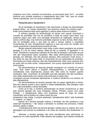 103
programa novo único, centrado nos princípios, ao qual possa dizer "sim" -, só então
possuirá uma vontade soberana e independente para dizer "não" para as coisas
menos importantes, com um sorriso verdadeiro nos lábios.
Passando para o Quadrante II
Se as atividades do Quadrante II são claramente o âmago da administração
pessoal eficaz - as "coisas importantes" que devemos colocar em primeiro lugar -,
então como podemos fazer para organizar e colocar estas coisas em prática?
A primeira geração da administração do tempo nem sequer reconhece o
conceito de prioridade. Ela nos dá conselhos e listas de coisas "para fazer" que
podemos seguir para obter uma sensação temporária de realização, sempre que
vamos verificar algo, mas nenhuma prioridade organiza os itens da lista. Além disso,
não há correlação entre o que está na lista e nossos valores e propósitos
fundamentais da vida. Simplesmente reagimos a tudo que entra em contato com
nossa consciência e aparentemente precisa ser feito.
Muitas pessoas administram suas vidas a partir deste paradigma de primeira
geração. É a lei do menor esforço. Nada de dor ou pressão. É agradável "ir na
onda". Disciplinas e programas impostos de fora dão às pessoas a sensação de que
não são responsáveis pelos resultados. Mas estes administradores de primeira
geração, por definição, não são pessoas eficazes. Eles produzem muito pouco, e
seu estilo de vida não ajuda nada no incremento de sua capacidade de produção.
Dominados por forças externas, eles são freqüentemente vistos como pessoas com
as quais não se pode contar, irresponsáveis, com pouca capacidade de controle e
amor-próprio.
Os administradores de segunda geração conseguem um controle um pouco
maior. Eles fazem planos e projetos antecipadamente, e normalmente são
considerados mais responsáveis, porque eles "dão conta do recado" quando
necessário. Mas, novamente, as atividades que eles planejam não são prioritárias,
nem estão relacionadas com valores mais profundos e metas. Eles
conseguem poucas conquistas significativas, e mostram tendência a se conduzir só
pelo planejamento.
Os administradores de terceira geração dão um passo significativo à frente.
Eles têm clareza quanto a seus valores e metas estabelecidos. Eles planejam cada
dia, e dão prioridades a certas atividades.
Como já foi dito, a moderna administração do tempo concentra-se aí. Mas
esta terceira geração tem suas limitações críticas. Primeiro, possui uma visão
limitada - o planejamento diário com freqüência passa ao largo de coisas
importantes, que só podem ser vistas a partir de uma
perspectiva mais ampla. A própria expressão "planejamento diário" está focalizada
no urgente - no "agora".
Apesar de a terceira geração ordenar a atividade, ela não questiona a sua
essencial importância – não coloca a atividade no contexto dos princípios, missão
pessoal, papéis e metas.
O planejamento diário de terceira geração, voltado para os valores, tem uma
abordagem que prioriza os problemas e as crises de momento dos Quadrantes I e
III.
Ademais, a terceira geração não toma providências para administrar os
papéis de um modo equilibrado. Falta realismo aos projetos, que mostram tendência
 