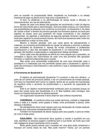 104
para se exceder na programação diária, resultando na frustração e no desejo
ocasional de jogar os planos fora e fugir para o Quadrante IV.
O foco na eficiência e na administração do tempo tende a dificultar os
relacionamentos, em vez de estimulá-los.
Apesar de cada uma destas três gerações ter reconhecido o valor de alguma
forma de instrumento para a administração, nenhuma delas produziu um instrumento
que possibilitasse às pessoas viver conforme os princípios, no Quadrante II. As listas
de "coisas a fazer" e lembre da primeira geração nos fornecem apenas um local para
registrar as coisas, para que penetrem em nossa consciência e nos impeçam
esquecê-las. As agendas e calendários da segunda geração fornecem apenas um
local para registrar os compromissos futuros, de modo que possamos estar onde nos
comprometemos a estar na hora certa.
Mesmo a terceira geração, com sua vasta gama de planejamentos e
materiais, se concentra primordialmente em ajudar as pessoas a priorizar e planejar
suas atividades do Quadrante II. Apesar de muitos consultores e professores
reconhecerem o valor das atividades do Quadrante II, os instrumentos da terceira
geração não facilitam a organização e o planejamento destas atividades.
Como cada uma das gerações se afirma em cima daquilo que a precedeu, as
vantagens e alguns dos instrumentos de cada uma das primeiras três gerações
fornecem o material fundamental para a quarta.
Mas existe uma necessidade suplementar de uma nova dimensão, para o
paradigma e a realização que nos permitirão passar para o Quadrante II, agindo a
partir dos princípios e administrando a vida conforme o que é verdadeiramente mais
importante.
A Ferramenta do Quadrante II
O objetivo da administração Quadrante II é conduzir a vida com eficácia - a
partir de um centro de princípios sólidos, e de um conhecimento da missão pessoal,
com foco no importante bem como no urgente, dentro de um quadro de manutenção
do equilíbrio entre o aumento da produtividade e o aumento da capacidade de
produção.
Este é um objetivo reconhecidamente ambicioso para as pessoas presas ao
peso das coisas leves dos Quadrantes III e IV Mas batalhar para conseguir isso
causa um impacto fenomenal na eficácia pessoal.
Um organizador Quadrante II deve observar seis critérios importantes.
COERÊNGIA - A coerência indica que existe harmonia, unidade e integridade
entre a visão e a missão, entre papéis e metas, entre prioridades e planos, entre
desejos e disciplina.
No planejamento deve haver espaço para sua declaração de missão pessoal,
de modo que você possa constantemente voltar a ela.
Também há necessidade de deixar espaço para seus papéis, e para as metas
de curto e longo prazo.
EQUILÍBRIO - Seu instrumento deve ajudá-lo a manter o equilíbrio em sua
vida, identificar os diversos papéis e mantê-los bem a sua frente, de modo que você
não negligencie áreas importantes como a saúde,
Muita gente parece pensar que o sucesso em uma área pode compensar o
fracasso em outras áreas da vida. Mas pode mesmo? Talvez, por um período
 