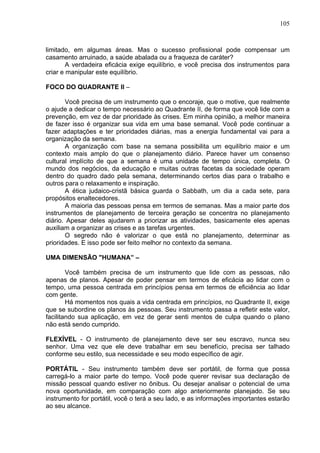 105
limitado, em algumas áreas. Mas o sucesso profissional pode compensar um
casamento arruinado, a saúde abalada ou a fraqueza de caráter?
A verdadeira eficácia exige equilíbrio, e você precisa dos instrumentos para
criar e manipular este equilíbrio.
FOCO DO QUADRANTE II –
Você precisa de um instrumento que o encoraje, que o motive, que realmente
o ajude a dedicar o tempo necessário ao Quadrante II, de forma que você lide com a
prevenção, em vez de dar prioridade às crises. Em minha opinião, a melhor maneira
de fazer isso é organizar sua vida em uma base semanal. Você pode continuar a
fazer adaptações e ter prioridades diárias, mas a energia fundamental vai para a
organização da semana.
A organização com base na semana possibilita um equilíbrio maior e um
contexto mais amplo do que o planejamento diário. Parece haver um consenso
cultural implícito de que a semana é uma unidade de tempo única, completa. O
mundo dos negócios, da educação e muitas outras facetas da sociedade operam
dentro do quadro dado pela semana, determinando certos dias para o trabalho e
outros para o relaxamento e inspiração.
A ética judaico-cristã básica guarda o Sabbath, um dia a cada sete, para
propósitos enaltecedores.
A maioria das pessoas pensa em termos de semanas. Mas a maior parte dos
instrumentos de planejamento de terceira geração se concentra no planejamento
diário. Apesar deles ajudarem a priorizar as atividades, basicamente eles apenas
auxiliam a organizar as crises e as tarefas urgentes.
O segredo não é valorizar o que está no planejamento, determinar as
prioridades. E isso pode ser feito melhor no contexto da semana.
UMA DIMENSÃO "HUMANA” –
Você também precisa de um instrumento que lide com as pessoas, não
apenas de planos. Apesar de poder pensar em termos de eficácia ao lidar com o
tempo, uma pessoa centrada em princípios pensa em termos de eficiência ao lidar
com gente.
Há momentos nos quais a vida centrada em princípios, no Quadrante II, exige
que se subordine os planos às pessoas. Seu instrumento passa a refletir este valor,
facilitando sua aplicação, em vez de gerar senti mentos de culpa quando o plano
não está sendo cumprido.
FLEXÍVEL - O instrumento de planejamento deve ser seu escravo, nunca seu
senhor. Uma vez que ele deve trabalhar em seu benefício, precisa ser talhado
conforme seu estilo, sua necessidade e seu modo específico de agir.
PORTÁTIL - Seu instrumento também deve ser portátil, de forma que possa
carregá-lo a maior parte do tempo. Você pode querer revisar sua declaração de
missão pessoal quando estiver no ônibus. Ou desejar analisar o potencial de uma
nova oportunidade, em comparação com algo anteriormente planejado. Se seu
instrumento for portátil, você o terá a seu lado, e as informações importantes estarão
ao seu alcance.
 