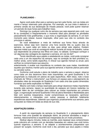 107
PLANEJANDO –
Agora você pode olhar para a semana que tem pela frente, com as metas em
mente e tempo reservado para atingi-las. Por exemplo, se sua meta é elaborar a
primeira versão da sua declaração de missão pessoal, você pode querer reservar
um período de duas horas para trabalhar nisso.
Domingo (ou qualquer outro dia da semana que seja especial para você, sua
fé ou condições) é freqüentemente o momento ideal para planejar as atividades
pessoalmente mais gratificantes, o que inclui a organização da semana. É um bom
momento para relaxar, buscar inspiração, olhar para sua vida no contexto dos
princípios e valores.
Se você estabelecer a meta de melhorar sua forma física através de
exercícios, talvez seja bom reservar uma hora durante três ou quatro dias da
semana, ou quem sabe em todos os dias, para atingir este objetivo. Existem
algumas metas que você só conseguirá realizar durante as horas de trabalho, outras
que dependerão da presença dos filhos em casa, no sábado. Consegue começar a
ver algumas das vantagens de organizar a semana, em vez do dia?
Tendo identificado seus papéis e estabelecido as metas, você pode consignar
cada uma a um dia específico da semana, seja na condição de item prioritário ou,
melhor ainda, como tarefa específica. E checar sua agenda mensal ou anual, para
verificar os compromissos que assumiu
anteriormente, e avaliar sua importância no contexto das suas metas, transferindo
aqueles que resolveu manter para sua agenda semanal, e fazendo planos para adiar
ou cancelar outros.
Conforme você estuda o plano de trabalho para a semana a seguir, observe
como cada um dos dezenove itens mais importantes, em geral Quadrante II, foi
programado ou traduzido em planos de ação específicos. Além disso, note o boxe
chamado de "Afinar o instrumento", que fornece um espaço para o planejamento de
atividades vitais de renovação do Quadrante II em cada uma das quatro dimensões
humanas que serão explicadas no Hábito 7.
Mesmo com todo o tempo reservado para atingir dezenove metas importantes
durante esta semana, repare na quantidade de espaços em branco restantes na
agenda! Além de dar condições para colocar as coisas importantes em primeiro
lugar, a organização semanal Quadrante II lhe dá plena liberdade e flexibilidade para
lidar com eventos inesperados, mudar compromissos se necessário, aprimorar
relacionamentos e interações com outras pessoas e desfrutar totalmente
experiências espontâneas, sabendo que organizou proativamente sua semana, para
conquistar as metas em todas as áreas de sua vida.
ADAPTAÇÃO DIÁRIA –
A partir da organização da semana no Quadrante II, o planejamento diário
torna-se mais uma questão de adaptação diária, de priorizar atividades e reagir a
eventos, relacionamentos e experiências inesperadas de um modo proveitoso.
Dedicar alguns minutos, todas as manhãs, para repassar seus compromissos
pode colocá-lo em contato com as decisões baseadas em valores que você tomou
quando organizou a semana. E se adaptar a acontecimentos jnesperados que
possam ter surgido. Conforme você revê o dia, percebe que seus papéis e metas
 