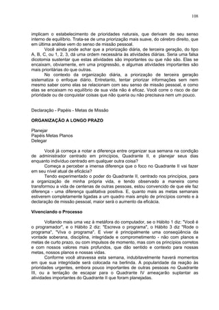 108
implicam o estabelecimento de prioridades naturais, que derivam de seu senso
interno de equilíbrio. Trata-se de uma priorização mais suave, do cérebro direito, que
em última análise vem do senso de missão pessoal.
Você ainda pode achar que a priorização diária, de terceira geração, do tipo
A, B, C, ou 1, 2, 3, dá uma ordem necessária às atividades diárias. Seria uma falsa
dicotomia sustentar que estas atividades são importantes ou que não são. Elas se
encaixam, obviamente, em uma progressão, e algumas atividades importantes são
mais prioritárias do que outras.
No contexto da organização diária, a priorização de terceira geração
sistematiza o enfoque diário. Entretanto, tentar priorizar informações sem nem
mesmo saber como elas se relacionam com seu senso de missão pessoal, e como
elas se encaixam no equilíbrio de sua vida não é eficaz. Você corre o risco de dar
prioridade ou de conquistar coisas que não queria ou não precisava nem um pouco.
Declaração - Papéis - Metas de Missão
ORGANIZAÇÃO A LONGO PRAZO
Planejar
Papéis Metas Planos
Delegar
Você já começa a notar a diferença entre organizar sua semana na condição
de administrador centrado em princípios, Quadrante II, e planejar seus dias
enquanto indivíduo centrado em qualquer outra coisa?
Começa a perceber a imensa diferença que o foco no Quadrante II vai fazer
em seu nível atual de eficácia?
Tendo experimentado o poder do Quadrante II, centrado nos princípios, para
a organização de minha própria vida, e tendo observado a maneira como
transformou a vida de centenas de outras pessoas, estou convencido de que ele faz
diferença - uma diferença qualitativa positiva. E, quanto mais as metas semanais
estiverem completamente ligadas a um quadro mais amplo de princípios correto e à
declaração de missão pessoal, maior será o aumento da eficácia.
Vivenciando o Processo
Voltando mais uma vez à metáfora do computador, se o Hábito 1 diz: "Você é
o programador", e o Hábito 2 diz: "Escreva o programa", o Hábito 3 diz "Rode o
programa", "Viva o programa". E viver é principalmente uma conseqüência da
vontade soberana, disciplina, integridade e comprometimento - não com planos e
metas de curto prazo, ou com impulsos de momento, mas com os princípios corretos
e com nossos valores mais profundos, que dão sentido e contexto para nossas
metas, nossos planos e nossas vidas.
Conforme você atravessa esta semana, indubitavelmente haverá momentos
em que sua integridade será colocada na berlinda. A popularidade da reação às
prioridades urgentes, embora pouco importantes de outras pessoas no Quadrante
III, ou a tentação de escapar para o Quadrante IV ameaçarão suplantar as
atividades importantes do Quadrante II que foram planejadas.
 