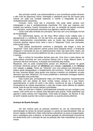 109
Seu princípio central, sua autoconsciência e sua consciência podem fornecer
o alto nível de segurança íntima, orientação e sabedoria para lhe dar forças para
colocar em ação sua vontade soberana, e manter a integridade do que é
verdadeiramente importante.
Contudo, como você não é onisciente, não pode saber sempre com
antecipação o que é verdadeiramente importante. Por mais que organize com
cuidado sua semana, haverá momentos em que, na condição de pessoa centrada
nos princípios, você precisará subordinar sua agenda a valores mais altos.
Como você está centrado em princípios, fará isso com uma sensação incrível
de tranqüilidade.
Em determinada época, um de meus filhos estava muito voltado para o
planejamento e a eficiência. Um dia ele tinha uma agenda muito apertada, o que
incluía deslocamentos cronometrados para os locais das diversas atividades,
incluindo apanhar alguns livros, lavar o carro e "dispensar" Carol, sua namorada,
entre outras coisas.
Tudo estava acontecendo conforme o planejado, até chegar a hora de
“dispensar” Carol. Eles estavam saindo juntos havia bastante tempo, e finalmente
chegaram à conclusão de que um relacionamento maior não daria certo. Assim, ele
havia planejado uma conversa telefônica de dez a quinze minutos para terminar com
o namoro.
Mas a notícia foi traumática demais para ela. Uma hora e meia depois ele
ainda estava envolvido em uma conversa intensa com a moça. Mesmo assim, a
conversa não fora conclusiva. A situação era frustrante para ambos.
Repetindo, não se pode simplesmente pensar em eficiência quando há gente
envolvida. Devemos pensar em eficiência com relação a pessoas, e em eficácia
com relação a coisas. Tentei ser "eficiente" com uma pessoa que discordava ou
estava sendo desagradável, e simplesmente não funcionou. Tentei dar dez minutos
do meu "precioso tempo" para ajudar uma criança a resolver um problema, só para
descobrir que esta "eficiência" cria novos problemas e raramente consegue resolver
as ansiedades mais profundas.
Vejo muitos pais, principalmente mães com filhos pequenos, freqüentemente
frustradas com seu desejo de fazer muitas coisas, porque só o que fazem,
aparentemente, é cuidar do nenê o dia inteiro. Lembre-se de que a frustração é
conseqüência de nossas expectativas, e elas são muitas vezes reflexos do espelho
social, mais do que de nossos valores e prioridades.
Mas, se você tem o Hábito 2 profundamente embutido em seu coração e sua
mente, você conta com os valores mais elevados para guiá-lo. Pode subordinar sua
agenda a estes valores com integridade. Você pode se adaptar, ser flexível. E não
se sentir culpado quando não cumpre a agenda, ou quando precisa alterá-la.
Avanços da Quarta Geração
Um dos motivos para as pessoas resistirem ao uso de instrumentos de
administração do tempo de terceira geração é a perda da espontaneidade. Elas se
tornam rígidas e inflexíveis. Estes instrumentos subordinam os seres à programação,
pois o paradigma para a eficácia, na terceira geração de administração encontra-se
em desarmonia com o princípio de que as pessoas são mais importantes do que as
coisas.
 