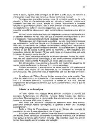 11
como a escola, alguém pode conseguir se dar bem a curto prazo, se aprender a
manipular as regras feitas pelo homem, a "dançar conforme a música".
Na maioria das interações humanas onde há um único contato, ou de curta
duração, a Ética da Personalidade pode ser utilizada e funcionar, criando uma
impressão favorável nos outros, através do charme, envolvimento e interesse
forçado nos passatempos alheios. Não é difícil aprender técnicas simples, rápidas,
que costumam dar certo em situações específicas. Mas estes
aspectos secundários não possuem valor permanente nos relacionamentos a longo
prazo.
No final, se não existir uma profunda integridade e uma força moral intrínseca,
os desafios existentes na vida farão com que a verdadeira motivação venha à tona,
e o fracasso no relacionamento substituirá o sucesso efêmero conseguido.
Muitas pessoas com importância secundária - ou seja, reconhecimento social
por seus talentos - sofrem de falta de importância primária ou de firmeza de caráter.
Mais cedo ou mais tarde, em qualquer relacionamento a longo prazo - seja com um
sócio, amigo, cônjuge ou filho adolescente em crise - isso vai ficar claro. E a própria
maneira de ser da pessoa mostrará como ela realmente é, com eloqüência. Ou,
segundo as palavras de Emerson: "O que você é ecoa em meus ouvidos com tanta
força que não consigo ouvir o que diz".
Existo, claro, momentos nos quais as pessoas possuem firmeza de caráter,
mas lhes falta capacidade de comunicação, e isso indubitavelmente também afeta a
qualidade do relacionamento. Ainda assim, os efeitos são secundários.
Em última análise, o que somos se transmite com muito mais eloqüência do
que as coisas que fazemos ou dizemos. Todo mundo sabe disso.
Existem pessoas em quem confiamos de forma absoluta, pois conhecemos
seu caráter. Não importa se são eloqüentes ou se conhecem as técnicas de
comunicação ou não. Confiamos nelas, e trabalhamos com elas de modo proveitoso.
As palavras de William George Jordan resumem bem esta questão: "Nas
mãos de cada indivíduo encontra-se um poder maravilhoso, para o bem ou para o
mal - a influência silenciosa, inconsciente e velada de sua vida. Trata-se
simplesmente da radiação constante do que a pessoa realmente é, e não o que ela
pretende ser".
O Poder de um Paradigma
Os Sete Hábitos das Pessoas Muito Eficazes abrangem a maioria dos
princípios fundamentais da eficiência humana. Estes hábitos são básicos,
primordiais. Eles representam a interiorização dos princípios corretos nos quais se
baseiam o sucesso e a felicidade duradoura.
Mas antes que possamos compreender realmente estes Sete Hábitos,
precisamos entender nossos "paradigmas", e aprender a fazer uma "mudança
paradigmática".
Tanto a Ética da Personalidade quanto a do Caráter são exemplo de
paradigmas sociais. A palavra paradigma vem do grego.
Na origem, era um termo científico, mas hoje é usada comumente para definir
um modelo, teoria, percepção, pressuposto ou modelo de referência. Em um sentido
mais geral, é a maneira como "vemos" o mundo - não no sentido visual, mas sim em
termos de percepção, compreensão e interpretação.
 