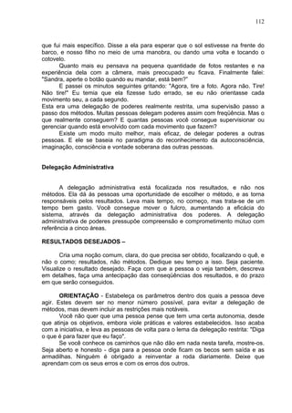 112
que fui mais específico. Disse a ela para esperar que o sol estivesse na frente do
barco, e nosso filho no meio de uma manobra, ou dando uma volta e tocando o
cotovelo.
Quanto mais eu pensava na pequena quantidade de fotos restantes e na
experiência dela com a câmera, mais preocupado eu ficava. Finalmente falei:
"Sandra, aperte o botão quando eu mandar, está bem?”
E passei os minutos seguintes gritando: "Agora, tire a foto. Agora não. Tire!
Não tire!" Eu temia que ela fizesse tudo errado, se eu não orientasse cada
movimento seu, a cada segundo.
Esta era uma delegação de poderes realmente restrita, uma supervisão passo a
passo dos métodos. Muitas pessoas delegam poderes assim com freqüência. Mas o
que realmente conseguem? E quantas pessoas você consegue supervisionar ou
gerenciar quando está envolvido com cada movimento que fazem?
Existe um modo muito melhor, mais eficaz, de delegar poderes a outras
pessoas. E ele se baseia no paradigma do reconhecimento da autoconsciência,
imaginação, consciência e vontade soberana das outras pessoas.
Delegação Administrativa
A delegação administrativa está focalizada nos resultados, e não nos
métodos. Ela dá às pessoas uma oportunidade de escolher o método, e as torna
responsáveis pelos resultados. Leva mais tempo, no começo, mas trata-se de um
tempo bem gasto. Você consegue mover o fulcro, aumentando a eficácia do
sistema, através da delegação administrativa dos poderes. A delegação
administrativa de poderes pressupõe compreensão e comprometimento mútuo com
referência a cinco áreas.
RESULTADOS DESEJADOS –
Cria uma noção comum, clara, do que precisa ser obtido, focalizando o quê, e
não o como; resultados, não métodos. Dedique seu tempo a isso. Seja paciente.
Visualize o resultado desejado. Faça com que a pessoa o veja também, descreva
em detalhes, faça uma antecipação das conseqüências dos resultados, e do prazo
em que serão conseguidos.
ORIENTAÇÃO - Estabeleça os parâmetros dentro dos quais a pessoa deve
agir. Estes devem ser no menor número possível, para evitar a delegação de
métodos, mas devem incluir as restrições mais notáveis.
Você não quer que uma pessoa pense que tem uma certa autonomia, desde
que atinja os objetivos, embora viole práticas e valores estabelecidos. Isso acaba
com a iniciativa, e leva as pessoas de volta para o lema da delegação restrita: "Diga
o que é para fazer que eu faço".
Se você conhece os caminhos que não dão em nada nesta tarefa, mostre-os.
Seja aberto e honesto - diga para a pessoa onde ficam os becos sem saída e as
armadilhas. Ninguém é obrigado a reinventar a roda diariamente. Deixe que
aprendam com os seus erros e com os erros dos outros.
 