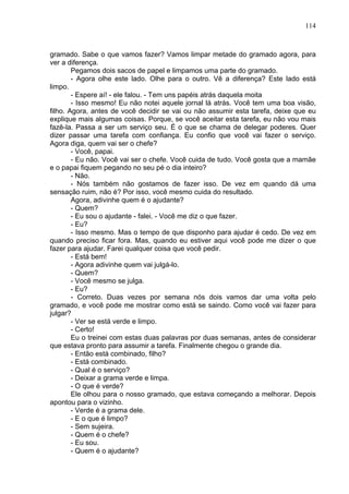 114
gramado. Sabe o que vamos fazer? Vamos limpar metade do gramado agora, para
ver a diferença.
Pegamos dois sacos de papel e limpamos uma parte do gramado.
- Agora olhe este lado. Olhe para o outro. Vê a diferença? Este lado está
limpo.
- Espere aí! - ele falou. - Tem uns papéis atrás daquela moita
- Isso mesmo! Eu não notei aquele jornal lá atrás. Você tem uma boa visão,
filho. Agora, antes de você decidir se vai ou não assumir esta tarefa, deixe que eu
explique mais algumas coisas. Porque, se você aceitar esta tarefa, eu não vou mais
fazê-la. Passa a ser um serviço seu. É o que se chama de delegar poderes. Quer
dizer passar uma tarefa com confiança. Eu confio que você vai fazer o serviço.
Agora diga, quem vai ser o chefe?
- Você, papai.
- Eu não. Você vai ser o chefe. Você cuida de tudo. Você gosta que a mamãe
e o papai fiquem pegando no seu pé o dia inteiro?
- Não.
- Nós também não gostamos de fazer isso. De vez em quando dá uma
sensação ruim, não é? Por isso, você mesmo cuida do resultado.
Agora, adivinhe quem é o ajudante?
- Quem?
- Eu sou o ajudante - falei. - Você me diz o que fazer.
- Eu?
- Isso mesmo. Mas o tempo de que disponho para ajudar é cedo. De vez em
quando preciso ficar fora. Mas, quando eu estiver aqui você pode me dizer o que
fazer para ajudar. Farei qualquer coisa que você pedir.
- Está bem!
- Agora adivinhe quem vai julgá-lo.
- Quem?
- Você mesmo se julga.
- Eu?
- Correto. Duas vezes por semana nós dois vamos dar uma volta pelo
gramado, e você pode me mostrar como está se saindo. Como você vai fazer para
julgar?
- Ver se está verde e limpo.
- Certo!
Eu o treinei com estas duas palavras por duas semanas, antes de considerar
que estava pronto para assumir a tarefa. Finalmente chegou o grande dia.
- Então está combinado, filho?
- Está combinado.
- Qual é o serviço?
- Deixar a grama verde e limpa.
- O que é verde?
Ele olhou para o nosso gramado, que estava começando a melhorar. Depois
apontou para o vizinho.
- Verde é a grama dele.
- E o que é limpo?
- Sem sujeira.
- Quem é o chefe?
- Eu sou.
- Quem é o ajudante?
 