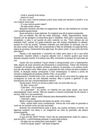115
- Você é, quando tiver tempo.
- Quem é o juiz?
Eu sou o juiz. Vamos passear juntos duas vezes por semana no jardim, e eu
vou mostrar como está.
- E o que vamos querer saber?
- Se está verde e limpo.
Naquele momento não falei em pagamento. Mas eu não hesitaria em vincular
uma mesada àquela tarefa.
Duas semanas e duas palavras. Eu imaginei que ele já estava preparado.
Era um sábado. Ele não fez nada. Domingo... Nada. Segunda-feira...Nada.
Quando saí da garagem na terça-feira para ir trabalhar, olhei para o gramado sujo,
amarelado, e para o sol quente de julho subindo no céu. "Com certeza ele vai
trabalhar hoje", pensei. Eu podia entender que não tivesse trabalhado no sábado,
porque foi o dia do acordo. Também entendia sua inatividade no domingo, era um
dia para outras coisas. Mas não compreendia a falta de atividade na segunda-feira.
Agora já era terça. Certamente faria algo hoje. Em pleno verão. O que mais ele tinha
para fazer?
Passei o dia esperando o momento de voltar para casa e ver o que tinha
acontecido. Quando dobrei a esquina deparei com o mesmo quadro que havia
deixado naquela manhã. E lá estava meu filho, brincando no parque do outro lado da
rua.
Aquilo não era aceitável. Fiquei irritado e decepcionado com o desempenho
dele, depois de duas semanas de treinamento e compromisso. Todos nós tínhamos
investido um bocado de orgulho, dinheiro e esforço no gramado, e eu estava vendo
que ele não duraria muito. Além disso, o gramado do meu vizinho era bem-cuidado e
bonito. A situação estava começando a ficar embaraçosa. E estava a ponto de
recorrer à delegação de poderes restrita. Filho, vá ao jardim
imediatamente e recolha todo o lixo, ou então você vai ver uma coisa! Eu sabia que
conseguiria os ovos de ouro daquela maneira. Mas e quanto à galinha? O que
aconteceria com seu comprometimento interno?
Sendo assim, forcei um sorriso e gritei a ele, do outro lado da rua.
- Oi, filho. Como vai?
- Tudo bem. - Foi a resposta.
- E o gramado? - Eu soube, no instante em que disse aquilo, que havia
desrespeitado nosso acordo. Não era aquela a maneira combinada da de checar o
serviço. Não foi o que acertamos.
Sendo assim, ele se sentiu liberado para desrespeitá-lo também.
- Tudo bem, papai.
Mordi a língua e agüentei até depois do jantar. Aí eu disse:
- Filho, vamos fazer como combinamos. Vamos dar uma volta no gramado e
você vai me mostrar como vai indo sua tarefa.
Quando nos encaminhamos para a porta, seu queixo começou a tremer. As
lágrimas surgiram nos olhos e, ao chegarmos ao meio do gramado, ele estava
choramingando.
- É tão difícil, pai!
O que era tão difícil? Pensei. Você não fez absolutamente nada! Eu sabia o
que era difícil - a administração pessoal, a supervisão própria.
- Há algo que eu possa fazer para ajudar? - falei.
- Você me ajuda, papai? - ele disse fungando.
 