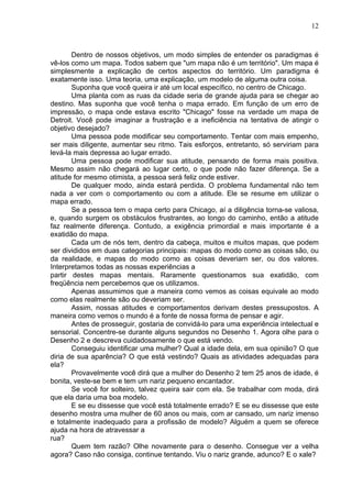 12
Dentro de nossos objetivos, um modo simples de entender os paradigmas é
vê-los como um mapa. Todos sabem que "um mapa não é um território". Um mapa é
simplesmente a explicação de certos aspectos do território. Um paradigma é
exatamente isso. Uma teoria, uma explicação, um modelo de alguma outra coisa.
Suponha que você queira ir até um local específico, no centro de Chicago.
Uma planta com as ruas da cidade seria de grande ajuda para se chegar ao
destino. Mas suponha que você tenha o mapa errado. Em função de um erro de
impressão, o mapa onde estava escrito "Chicago" fosse na verdade um mapa de
Detroit. Você pode imaginar a frustração e a ineficiência na tentativa de atingir o
objetivo desejado?
Uma pessoa pode modificar seu comportamento. Tentar com mais empenho,
ser mais diligente, aumentar seu ritmo. Tais esforços, entretanto, só serviriam para
levá-la mais depressa ao lugar errado.
Uma pessoa pode modificar sua atitude, pensando de forma mais positiva.
Mesmo assim não chegará ao lugar certo, o que pode não fazer diferença. Se a
atitude for mesmo otimista, a pessoa será feliz onde estiver.
De qualquer modo, ainda estará perdida. O problema fundamental não tem
nada a ver com o comportamento ou com a atitude. Ele se resume em utilizar o
mapa errado.
Se a pessoa tem o mapa certo para Chicago, aí a diligência torna-se valiosa,
e, quando surgem os obstáculos frustrantes, ao longo do caminho, então a atitude
faz realmente diferença. Contudo, a exigência primordial e mais importante é a
exatidão do mapa.
Cada um de nós tem, dentro da cabeça, muitos e muitos mapas, que podem
ser divididos em duas categorias principais: mapas do modo como as coisas são, ou
da realidade, e mapas do modo como as coisas deveriam ser, ou dos valores.
Interpretamos todas as nossas experiências a
partir destes mapas mentais. Raramente questionamos sua exatidão, com
freqüência nem percebemos que os utilizamos.
Apenas assumimos que a maneira como vemos as coisas equivale ao modo
como elas realmente são ou deveriam ser.
Assim, nossas atitudes e comportamentos derivam destes pressupostos. A
maneira como vemos o mundo é a fonte de nossa forma de pensar e agir.
Antes de prosseguir, gostaria de convidá-lo para uma experiência intelectual e
sensorial. Concentre-se durante alguns segundos no Desenho 1. Agora olhe para o
Desenho 2 e descreva cuidadosamente o que está vendo.
Conseguiu identificar uma mulher? Qual a idade dela, em sua opinião? O que
diria de sua aparência? O que está vestindo? Quais as atividades adequadas para
ela?
Provavelmente você dirá que a mulher do Desenho 2 tem 25 anos de idade, é
bonita, veste-se bem e tem um nariz pequeno encantador.
Se você for solteiro, talvez queira sair com ela. Se trabalhar com moda, dirá
que ela daria uma boa modelo.
E se eu dissesse que você está totalmente errado? E se eu dissesse que este
desenho mostra uma mulher de 60 anos ou mais, com ar cansado, um nariz imenso
e totalmente inadequado para a profissão de modelo? Alguém a quem se oferece
ajuda na hora de atravessar a
rua?
Quem tem razão? Olhe novamente para o desenho. Consegue ver a velha
agora? Caso não consiga, continue tentando. Viu o nariz grande, adunco? E o xale?
 