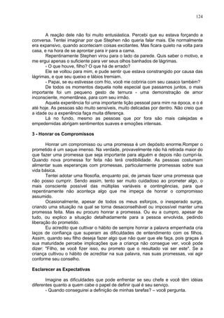 124
A reação dele não foi muito entusiástica. Percebi que eu estava forçando a
conversa. Tentei imaginar por que Stephen não queria falar mais. Ele normalmente
era expansivo, quando aconteciam coisas excitantes. Mas ficara quieto na volta para
casa, e na hora de se aprontar para ir para a cama.
Repentinamente Stephen virou para o lado da parede. Quis saber o motivo, e
me ergui apenas o suficiente para ver seus olhos banhados de lágrimas.
- O que houve, filho? O que há de errado?
Ele se voltou para mim, e pude sentir que estava constrangido por causa das
lágrimas, e que seu queixo e lábios tremiam.
- Papai, se eu estivesse com frio, você me cobriria com seu casaco também?
De todos os momentos daquela noite especial que passamos juntos, o mais
importante foi um pequeno gesto de ternura - uma demonstração de amor
inconsciente, momentânea, para com seu irmão.
Aquela experiência foi uma importante lição pessoal para mim na época, e o é
até hoje. As pessoas são muito sensíveis, muito delicadas por dentro. Não creio que
a idade ou a experiência faça muita diferença.
Lá no fundo, mesmo as pessoas que por fora são mais calejadas e
empedernidas abrigam sentimentos suaves e emoções intensas.
3 - Honrar os Compromissos
Honrar um compromisso ou uma promessa é um depósito enorme.Romper o
prometido é um saque imenso. Na verdade, provavelmente não há retirada maior do
que fazer uma promessa que seja importante para alguém e depois não cumpri-la.
Quando nova promessa for feita não terá credibilidade. As pessoas costumam
alimentar suas esperanças com promessas, particularmente promessas sobre sua
vida básica.
Tentei adotar uma filosofia, enquanto pai, de jamais fazer uma promessa que
não posso cumprir. Sendo assim, tento ser muito cuidadoso ao prometer algo, o
mais consciente possível das múltiplas variáveis e contingências, para que
repentinamente não aconteça algo que me impeça de honrar o compromisso
assumido.
Ocasionalmente, apesar de todos os meus esforços, o inesperado surge,
criando uma situação na qual se torna desaconselhável ou impossível manter uma
promessa feita. Mas eu procuro honrar a promessa. Ou eu a cumpro, apesar de
tudo, ou explico a situação detalhadamente para a pessoa envolvida, pedindo
liberação do prometido.
Eu acredito que cultivar o hábito de sempre honrar a palavra empenhada cria
laços de confiança que superam as dificuldades de entendimento com os filhos.
Assim, quando seu filho deseja fazer algo que não quer que ele faça, pois graças à
sua maturidade percebe implicações que a criança não consegue ver, você pode
dizer: "Filho, se você fizer isso, eu prometo que o resultado vai ser este". Se a
criança cultivou o hábito de acreditar na sua palavra, nas suas promessas, vai agir
conforme seu conselho.
Esclarecer as Expectativas
Imagine as dificuldades que pode enfrentar se seu chefe e você têm idéias
diferentes quanto a quem cabe o papel de definir qual é seu serviço.
- Quando conseguirei a definição de minhas tarefas? – você pergunta.
 