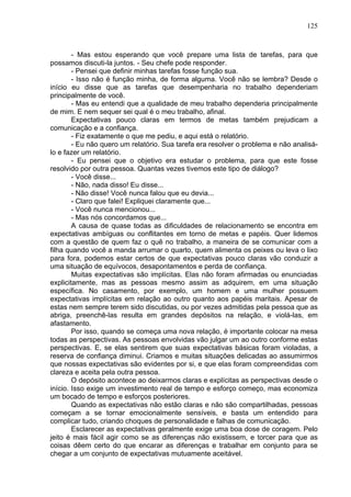125
- Mas estou esperando que você prepare uma lista de tarefas, para que
possamos discuti-la juntos. - Seu chefe pode responder.
- Pensei que definir minhas tarefas fosse função sua.
- Isso não é função minha, de forma alguma. Você não se lembra? Desde o
início eu disse que as tarefas que desempenharia no trabalho dependeriam
principalmente de você.
- Mas eu entendi que a qualidade de meu trabalho dependeria principalmente
de mim. E nem sequer sei qual é o meu trabalho, afinal.
Expectativas pouco claras em termos de metas também prejudicam a
comunicação e a confiança.
- Fiz exatamente o que me pediu, e aqui está o relatório.
- Eu não quero um relatório. Sua tarefa era resolver o problema e não analisá-
lo e fazer um relatório.
- Eu pensei que o objetivo era estudar o problema, para que este fosse
resolvido por outra pessoa. Quantas vezes tivemos este tipo de diálogo?
- Você disse...
- Não, nada disso! Eu disse...
- Não disse! Você nunca falou que eu devia...
- Claro que falei! Expliquei claramente que...
- Você nunca mencionou...
- Mas nós concordamos que...
A causa de quase todas as dificuldades de relacionamento se encontra em
expectativas ambíguas ou conflitantes em torno de metas e papéis. Quer lidemos
com a questão de quem faz o quê no trabalho, a maneira de se comunicar com a
filha quando você a manda arrumar o quarto, quem alimenta os peixes ou leva o lixo
para fora, podemos estar certos de que expectativas pouco claras vão conduzir a
uma situação de equívocos, desapontamentos e perda de confiança.
Muitas expectativas são implícitas. Elas não foram afirmadas ou enunciadas
explicitamente, mas as pessoas mesmo assim as adquirem, em uma situação
específica. No casamento, por exemplo, um homem e uma mulher possuem
expectativas implícitas em relação ao outro quanto aos papéis maritais. Apesar de
estas nem sempre terem sido discutidas, ou por vezes admitidas pela pessoa que as
abriga, preenchê-las resulta em grandes depósitos na relação, e violá-las, em
afastamento.
Por isso, quando se começa uma nova relação, é importante colocar na mesa
todas as perspectivas. As pessoas envolvidas vão julgar um ao outro conforme estas
perspectivas. E, se elas sentirem que suas expectativas básicas foram violadas, a
reserva de confiança diminui. Criamos e muitas situações delicadas ao assumirmos
que nossas expectativas são evidentes por si, e que elas foram compreendidas com
clareza e aceita pela outra pessoa.
O depósito acontece ao deixarmos claras e explícitas as perspectivas desde o
início. Isso exige um investimento real de tempo e esforço começo, mas economiza
um bocado de tempo e esforços posteriores.
Quando as expectativas não estão claras e não são compartilhadas, pessoas
começam a se tornar emocionalmente sensíveis, e basta um entendido para
complicar tudo, criando choques de personalidade e falhas de comunicação.
Esclarecer as expectativas geralmente exige uma boa dose de coragem. Pelo
jeito é mais fácil agir como se as diferenças não existissem, e torcer para que as
coisas dêem certo do que encarar as diferenças e trabalhar em conjunto para se
chegar a um conjunto de expectativas mutuamente aceitável.
 