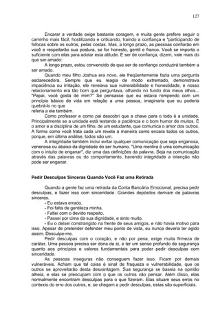 127
Encarar a verdade exige bastante coragem, e muita gente prefere seguir o
caminho mais fácil, hostilizando e criticando, traindo a confiança e "participando de
fofocas sobre os outros, pelas costas. Mas, a longo prazo, as pessoas confiarão em
você e respeitarão sua postura, se for honesto, gentil e franco. Você se importa o
suficiente com elas para adotar esta atitude. E ser de confiança, dizem, vale mais do
que ser amado:
A longo prazo, estou convencido de que ser de confiança conduzirá também a
ser amado.
Quando meu filho Joshua era novo, ele freqüentemente fazia uma pergunta
esclarecedora. Sempre que eu reagia de modo extremado, demonstrava
impaciência ou irritação, ele revelava sua vulnerabilidade e honestidade, e nosso
relacionamento era tão bom que perguntava, olhando no fundo dos meus olhos...
"Papai, você gosta de mim?" Se pensasse que eu estava rompendo com um
princípio básico de vida em relação a uma pessoa, imaginaria que eu poderia
quebrá-lo no que
referia a ele também.
Como professor e como pai descobri que a chave para o todo é a unidade.
Principalmente se a unidade está testando a paciência e o bom humor de muitos. É
o amor e a disciplina de um filho, de um estudante, que comunica o amor dos outros.
A forma como você trata cada um revela a maneira como encara todos os outros,
porque, em última análise, todos são um.
A integridade também inclui evitar qualquer comunicação que seja enganosa,
venenosa ou abaixo da dignidade do ser humano. "Uma mentira é uma comunicação
com o intuito de enganar", diz uma das definições da palavra. Seja na comunicação
através das palavras ou do comportamento, havendo integridade a intenção não
pode ser enganar.
Pedir Desculpas Sinceras Quando Você Faz uma Retirada
Quando a gente faz uma retirada da Conta Bancária Emocional, precisa pedir
desculpas, e fazer isso com sinceridade. Grandes depósitos derivam de palavras
sinceras.
- Eu estava errado.
- Foi falta de gentileza minha.
- Faltei com o devido respeito.
- Passei por cima da sua dignidade, e sinto muito.
- Eu o deixei constrangido na frente de seus amigos, e não havia motivo para
isso. Apesar de pretender defender meu ponto de vista, eu nunca deveria ter agido
assim. Desculpe-me.
Pedir desculpas com o coração, e não por pena, exige muita firmeza de
caráter. Uma pessoa precisa ser dona de si, e ter um senso profundo de segurança
quanto aos princípios e valores fundamentais para poder pedir desculpas com
sinceridade.
As pessoas inseguras não conseguem fazer isso. Ficam por demais
vulneráveis. Acham que tal coisa é sinal de fraqueza e vulnerabilidade, que os
outros se aproveitarão desta desvantagem. Sua segurança se baseia na opinião
alheia, e elas se preocupam com o que os outros vão pensar. Além disso, elas
normalmente encontram desculpas para o que fizeram. Elas situam seus erros no
contexto do erro dos outros, e, se chegam a pedir desculpas, estas são superficiais.
 