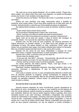 128
"Se você vai se curvar abaixe bastante", diz um ditado oriental. "Pague até o
último tostão", diz a ética cristã. Para valer como depósito, um pedido de desculpas
precisa ser sincero. E ser recebido como algo sincero.
Conforme ensinou Leo Roskin: "Os fracos são cruéis. A suavidade só pode vir
dos fortes".
Estava em meu escritório uma tarde, escrevendo sobre a questão da
paciência, entre outras coisas. Ouvia meus filhos pulando de um lado para outro do
corredor, fazendo barulho, e percebi que minha paciência estava se esgotando.
De repente David começou a esmurrar a porta do banheiro, gritando a plenos
pulmões:
- Quero entrar! Quero entrar! Quero entrar!
Saí do escritório imediatamente e disse a ele, muito bravo:
- David, você tem uma idéia do quanto isso está me perturbando?
Sabe como é difícil uma pessoa se concentrar e escrever criativamente?
Agora você vai já para seu quarto, e fique lá dentro até conseguir se
comportar direito! - Foi o que ele fez, deprimido, fechando a porta.
Quando virei, me dei conta de outro problema. Os meninos brincaram de
futebol americano no corredor estreito, e um deles havia sido atingido por uma
cotovelada na boca. Ele estava deitado no chão, sangrando. David, assim que
soube, fora ao banheiro para pegar uma toalha molhada para colocar no ferimento.
Mas sua irmã Maria estava tomando banho e não queria abrir a porta.
Quando me dei conta de que havia interpretado a situação de modo
totalmente errado, e reagido impulsivamente, fui pedir desculpas a David na hora.
Quando abri a porta, a primeira coisa que ele disse foi:
- Nunca mais vou perdoar você!
- E por que não, meu filho? - retruquei. - Sinceramente, não percebi que você
estava tentando ajudar seu irmão. Por que não pode me perdoar?
- Porque você fez a mesma coisa na semana passada - respondeu'
Em outras palavras, ele estava dizendo: "Papai, você agiu errado, e vai
conseguir se safar só pedindo desculpas".
Desculpas sinceras representam depósitos, desculpas repetidas, tidas como
insinceras, provocam o afastamento. E isso se reflete na qualidade do
relacionamento.
Uma coisa é cometer um erro, e outra completamente diferente é admitir este
erro. As pessoas perdoam os enganos, porque normalmente os enganos são
produtos da mente, erros de avaliação. Mas as não perdoam facilmente os erros do
coração, as intenções maldosas, motivos torpes, as justificativas arrogantes que
visam encobrir a anterior.
As Leis do Amor e as Leis da Vida
Quando fazemos depósitos de amor incondicional, quando respeitamos as
leis básicas do amor, encorajamos os outros a viver conforme as leis básicas da
vida. Em outras palavras, quando amamos as pessoas de verdade, sem condições,
sem restrições, fazemos com que se sintam seguras, fortes e queridas, bem como
tranqüilas quanto a seu valor intrínseco, identidade e integridade. Seu processo
natural de crescimento é encorajado. Tornamos mais fácil para elas viver conforme
as leis da vida - cooperação, contribuição, disciplina interna, integridade - e viver de
acordo com o que há de melhor dentro delas. Damos a liberdade para que ajam a
partir de seus próprios imperativos, em vez de reagirem a nossas condições e
 