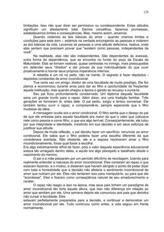 129
limitações. Isso não quer dizer ser permissivo ou condescendente. Estas atitudes
significam um afastamento total. Damos conselhos, fazemos promessas,
estabelecemos limites e conseqüências. Mas, mesmo assim, amamos.
Quando violamos as leis básicas do amor - quando criamos limites e
condições para este dom -, estamos na verdade encorajando as pessoas a violarem
as leis básicas da vida. Levamos as pessoas a uma atitude defensiva, reativa, onde
elas sentem que precisam provar que "existem como pessoas, independentes de
você".
Na realidade, elas não são independentes. São dependentes às avessas,
outra forma de dependência, que se encontra no fundo do poço da Escala de
Maturidade. Elas se tornam reativas, quase centradas no inimigo, mais preocupadas
em defender seus "direitos" e dar provas de sua individualidade do que ouvir
proativamente e honrar seus próprios imperativos internos.
A rebeldia é um nó no peito, não na mente. O segredo é fazer depósitos -
depósitos constantes de amor incondicional.
Tive certa vez um amigo, diretor de uma faculdade de muito prestígio. Ele fez
planos e economizou durante anos para dar ao filho a oportunidade de freqüentar
aquela instituição, mas quando chegou a época o garoto se recusou a cursá-la.
Seu pai ficou profundamente consternado. Um diploma daquela faculdade
seria um grande trunfo para o rapaz. Além disso, era uma tradição familiar. Três
gerações se formaram lá, antes dele. O pai pediu, exigiu e tentou conversar. Ele
também tentou ouvir o rapaz, e compreendê-lo, sempre esperando que o filho
mudasse de idéia.
A mensagem oculta era o amor condicional. O filho sentia que o desejo do pai
de que ele entrasse para aquela faculdade era maior do que o valor que colocava
nele como pessoa e como filho, o que era algo terrível. Conseqüentemente, ele lutou
por sua integridade e identidade, insistindo em sua decisão e em seus esforços de
justificar sua atitude.
Depois de muita reflexão, o pai decidiu fazer um sacrifício: renunciar ao amor
condicional. Ele sabia que o filho poderia fazer uma escolha diferente da que
considerava acertada. Não obstante, ele e a esposa resolveram amar o filho
incondicionalmente, fosse qual fosse a escolha.
Era algo extremamente difícil de fazer, pois o valor daquela experiência educacional
estava tão arraigado dentro deles, e aquilo era algo planejado e batalhado desde o
nascimento do menino.
O pai e a mãe passaram por um período dificílimo de reciclagem, lutando para
realmente entender a natureza do amor incondicional. Eles contaram ao rapaz o que
estavam fazendo, e o motivo, e disseram que haviam atingido o ponto de poder dizer
com toda a honestidade que a decisão não afetaria o sentimento incondicional de
amor que nutriam por ele. Eles não tentaram isso para manipulá-lo, ou para que ele
"acordasse". Eles o fizeram como conseqüência natural de seu amadurecimento e
caráter.
O rapaz não reagiu a isso na época, mas seus pais tinham um paradigma de
amor incondicional tão forte àquela altura, que isso não diferença em relação ao
amor que sentiam por ele. Uma semana depois ele comunicou aos pais que decidira
não cursar a faculdade. Eles
estavam perfeitamente preparados para a decisão, e continuar a demonstrar um
amor incondicional por ele. Tudo continuou como antes, e vida seguiu em frente
normalmente.
 