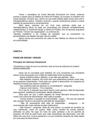 132
Tendo o paradigma da Conta Bancária Emocional em mente, estamos
prontos a passar para os hábitos da Vitória em Público, do sucesso no trabalho com
outras pessoas. Ao fazer isso, vamos ver que estes hábitos agem juntos para criar a
interdependência efetiva. Também veremos o quanto continuamos presos a outros
padrões de pensamento e comportamento.
Além disso, veremos em um nível mais profundo ainda que a
interdependência eficaz só pode ser conquistada por pessoas verdadeiramente
independentes. É impossível atingir a Vitória em Público com as técnicas populares
de "Vencer / Vencer nas negociações", ou a técnica de
"atenção meditativa" e de "criação de soluções" que se concentram na
personalidade e se afastam da base vital do caráter.
Agora vamos nos concentrar em cada um dos Hábitos da Vitória em Público
em profundidade.
HÁBITO 4
PENSE EM VENCER / VENCER
Princípios de Liderança Interpessoal
“Guardamos a regra de ouro na memória: está na hora de colocá-la em prática”.
EDWIN MARKHAIN
Certa vez fui convidado para trabalhar em uma companhia cujo presidente
estava muito preocupado com a falta de colaboração entre as pessoas.
- Nosso problema básico, Stephen, é que elas são egoístas - falou.
- Não desejam cooperar. Sei muito bem que poderíamos produzir muito mais,
se as pessoas cooperassem. Você pode nos ajudar a desenvolver um programa de
relações humanas que resolva o problema?
- Seu problema está nas pessoas ou no paradigma? - perguntei.
- Veja por você mesmo. - Foi a resposta.
Foi o que fiz. E descobri que havia mesmo muito egoísmo, falta de disposição
para cooperar, resistência à autoridade, atitude defensiva.
Dava para ver que o saldo negativo da Conta Bancária Emocional havia
criado uma cultura de desconfiança. Mas voltei à questão.
- Vamos analisar a situação em profundidade - sugeri. - Por que seu pessoal
não coopera? Qual é a recompensa pela falta de cooperação?
- Não há recompensa pela falta de cooperação - assegurou. – As
recompensas são muito maiores se eles colaborarem.
- São mesmo? - perguntei. Atrás de uma cortina, na parede do escritório de
meu interlocutor, havia um quadro. Nele, vários cavalos de corrida estavam
alinhados na pista. No lugar do rosto de cada constava o de um gerente da
empresa. No final da pista havia uma vista maravilhosa das Bermudas, uma foto
idílica com céu azul, nuvens passando e um par romântico andando de mãos dadas
em uma praia de areia branca.
 