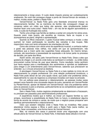140
relacionamento a longo prazo. O custo deste impacto precisa ser cuidadosamente
analisando. Se você não consegue chegar a ponto de Vencer/Vencer de verdade, é
melhor, muitas vezes, preferir o Nada Feito.
Vencer/Vencer ou Nada Feito gera uma liberdade emocional imensa no
relacionamento familiar. Se os membros da família não conseguem chegar ao
consenso sobre um vídeo que todos vão apreciar, eles simplesmente podem
resolver fazer uma outra coisa - Nada Feito -, em vez de ter alguém aproveitando a
noite, à custa da frustração dos outros.
Tenho uma amiga cuja família se dedica a cantar em conjunto há vários anos.
Quando eram mais jovens, ela escolhia as músicas, fazia as roupas e os
acompanhava ao piano, dirigindo a apresentação.
Quando os filhos cresceram, o gosto musical deles começou a mudar, e eles
queriam ter maior participação na escolha das canções e das roupas. Não
respondiam mais com tanto entusiasmo às orientações da mãe.
Como ela contava com vários anos de experiência musical, e conhecia melhor
o gosto das pessoas mais velhas, nos asilos em que se apresentavam, não
acreditava que a maior parte das sugestões fosse adequada. Ao mesmo tempo,
contudo, ela reconhecia a necessidade de expressão e de tomar parte no processo
de decisão, por parte dos filhos.
Assim sendo, ela optou pelo Vencer/Vencer ou Nada Feito. Disse a eles que
gostaria de chegar a um acordo onde todos se sentissem à vontade - ou então todos
procurariam outras formas de usar seus talentos. Como resultado, todos sentiram
que havia espaço para a manifestação dos sentimentos e opiniões ao batalharem
para chegar a um entendimento para Vencer/Vencer, sabendo que precisavam se
entender, ou o vínculo emocional se desfaria.
A abordagem Vencer/Vencer ou Nada Feito é a mais realista no início de um
relacionamento ou projeto profissional. Em uma relação profissional duradoura, o
Nada Feito pode deixar de ser uma opção viável, que pode criar problemas sérios,
especialmente no caso de negócios ou empresas iniciadas com base na amizade.
Em um esforço para preservar o relacionamento, as pessoas muitas vezes
passam anos fazendo uma concessão depois da outra, pensando em Vencer/Perder
ou Perder/Vencer, apesar de falarem em Vencer/Vencer. Isso cria problemas sérios
para as pessoas e para a empresa, particularmente se os competidores operam com
base no Vencer/Vencer.
Sem o Nada Feito, muitos negócios simplesmente se deterioram e fracassam,
ou precisam ser passados para administradores profissionais.
A experiência mostra que é melhor, ao iniciar um negócio familiar ou com
amigos, reconhecer a possibilidade do Nada Feito no futuro, e estabelecer alguma
forma de acordo de compra e venda, de modo que o negócio possa prosperar sem
danificar permanentemente o relacionamento.
Claro que existem relações onde o Nada Feito se inviabiliza. Não posso
abandonar minha esposa e filhos e partir para o Nada Feito (seria melhor, se
preciso, fazer concessões; uma forma menor de Vencer/Vencer).
Mas, na maioria dos casos é possível iniciar uma negociação com uma
atitude plena de Vencer/Vencer ou Nada Feito. A liberdade desta atitude é incrível.
Cinco Dimensões de Vencer/Vencer
 