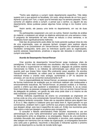 148
"Tenho seis objetivos a cumprir neste departamento específico. Três deles
superei com o que aprendi na faculdade. Um outro, atingi através de um livro que li.
Aprendi o quinto com Tom, o rapaz que foi treinado aqui na semana passada. Tenho
somente um objetivo ainda a cumprir, e pensei que o senhor, ou alguém de seu
departamento, talvez pudesse passar algumas horas comigo e me mostrar como
fazer."
Assim sendo, ele passou uma tarde no departamento, em vez de duas
semanas.
Os participantes cooperaram uns com os outros, fizeram reuniões de análise
do material, e acabaram por atingir os objetivos adicionais em uma semana e meia.
O programa de treinamento de seis meses se reduziu a cinco semanas, e os
resultados foram significativamente melhores.
Este tipo de pensamento pode afetar de modo parecido qualquer área da vida
de uma organização, caso as pessoas tenham coragem para explorar alguns
paradigmas e se concentrarem em Vencer/Vencer. Sempre fico abismado com os
resultados conseguidos, tanto para os indivíduos quanto para as organizações,
quando pessoas responsáveis, proativas e seguras são deixadas à vontade para
cumprir uma tarefa.
Acordo de Desempenho Vencer/Vencer
Criar acordos de desempenho Vencer/Vencer exige mudanças vitais de
paradigmas. O foco está concentrado nos resultados, não nos métodos. A maioria
de nós tende a supervisionar os métodos. Usamos a alegação de poderes restrita
mencionada no Hábito 3, os métodos de administração que utilizei com Sandra
quando pedi que tirasse fotos nosso filho praticando esqui aquático. Os acordos
Vencer/Vencer, entretanto, se voltam para os resultados, liberando um potencial
individual imenso e criando mais sinergia, aumentando a CP no decorrer do
processo, em vez de se concentrar exclusivamente na P.
Com a responsabilidade de Vencer/Vencer, as pessoas avaliam a si mesmas.
As formas tradicionais de avaliação que os indivíduos realizam são inadequadas e
emocionalmente exaustivas. No Vencer/Vencer, as pessoas avaliam a si mesmas,
usando o critério que elas ajudaram a estabelecer anteriormente. E, se as coisas
forem bem-feitas, as pessoas conseguem fazer isso. Com um acordo Vencer/Vencer
de delegação de poderes, um garoto de sete anos pode dizer a si mesmo se ele
está mantendo o gramado "verde e limpo".
Minhas melhores experiências de ensino na universidade se originaram em
turmas onde se criou uma compreensão Vencer/Vencer do objetivo à frente. “É isso
que estamos tentando conquistar. Estes são os requisitos básicos para alguém tirar
A, B ou C. Meu objetivo é colaborar para que todos tirem A. Agora pensem no que
conversamos, analisem bem e ajam conforme sua própria compreensão das metas
que desejam atingir, pois isso é específico de cada um. Então nos reuniremos para
falar sobre a nota que desejam e os planos para consegui-la: ‘“.
O consultor e filósofo administrativo Peter Drucker recomenda o uso em
administração de uma "carta administrativa" para registrar a essência dos acordos
de desempenho entre os dirigentes e os empregados. Depois de uma profunda e
completa discussão das expectativas, orientações e recursos, para assegurar que
eles estejam em harmonia com as metas da organização, os empregados escrevem
uma carta para a gerência, resumindo a discussão e indicando quando o próximo
plano de desempenho ou reunião de revisão terão lugar.
 